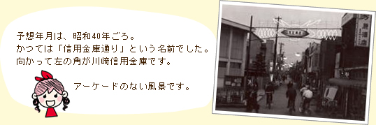 予想年月は、昭和40年ごろ。かつては「信用金庫通り」という名前でした。向かって左の角が川崎信用金庫です。アーケードのない風景です。